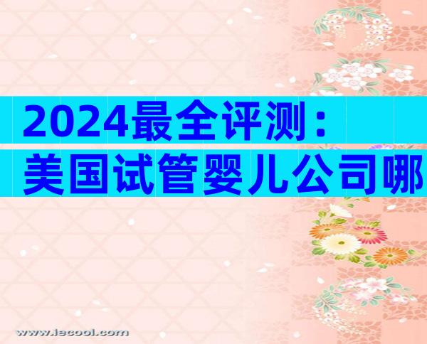 2024最全评测：美国试管婴儿公司哪家最适合中国家庭？