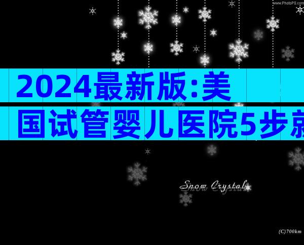2024最新版:美国试管婴儿医院5步就医全攻略,费用&成功率一网打尽