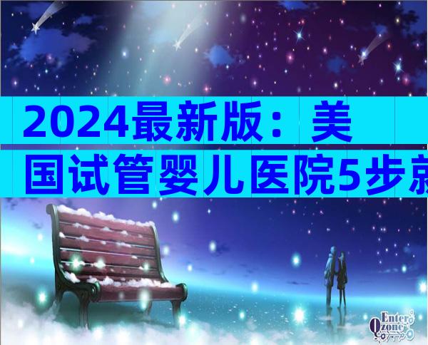 2024最新版：美国试管婴儿医院5步就医全攻略，费用&成功率一网打尽