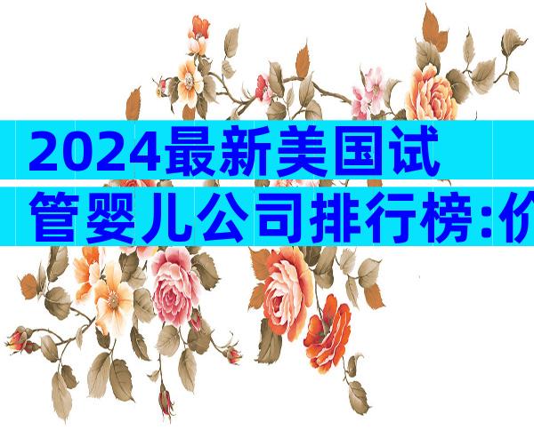 2024最新美国试管婴儿公司排行榜:价格、成功率与服务深度大比拼
