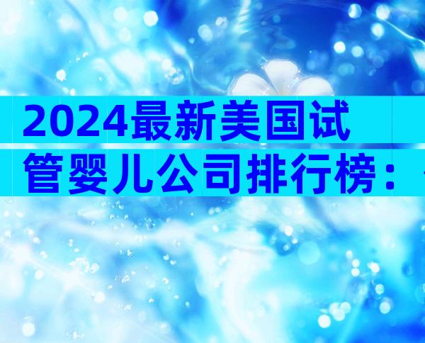2024最新美国试管婴儿公司排行榜：价格、成功率与服务深度大比拼