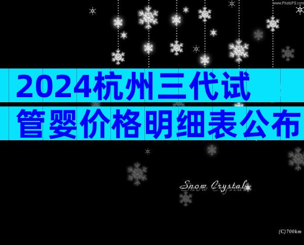 2024杭州三代试管婴价格明细表公布,各步骤费用全都有