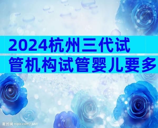 2024杭州三代试管机构试管婴儿要多少钱？附试管婴儿价格详情