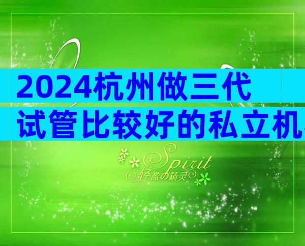 2024杭州做三代试管比较好的私立机构排名榜