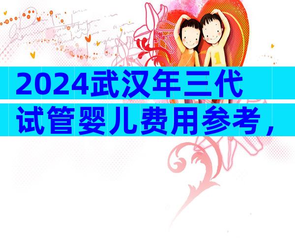 2024武汉年三代试管婴儿费用参考，费用明细看这里