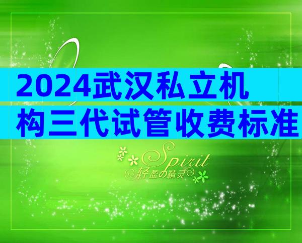 2024武汉私立机构三代试管收费标准,四分钟了解所有试管流程