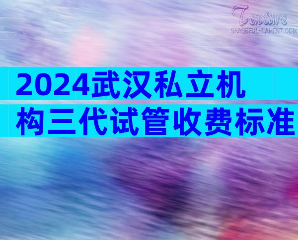 2024武汉私立机构三代试管收费标准，四分钟了解所有试管流程