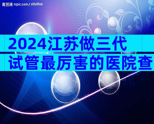 2024江苏做三代试管最厉害的医院查询