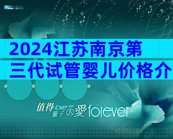 2024江苏南京第三代试管婴儿价格介绍,如何保证成功率