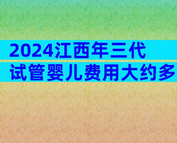 2024江西年三代试管婴儿费用大约多少钱？做试管婴儿有人花了3万