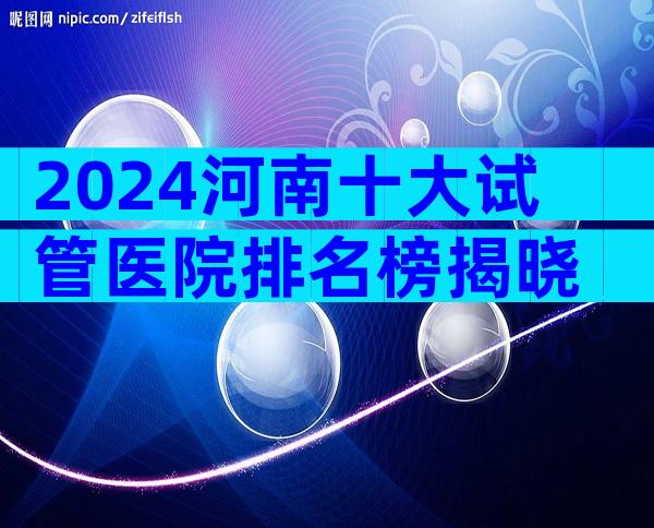 2024河南十大试管医院排名榜揭晓