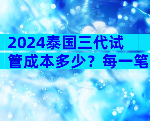 2024泰国三代试管成本多少？每一笔费用都清清楚楚