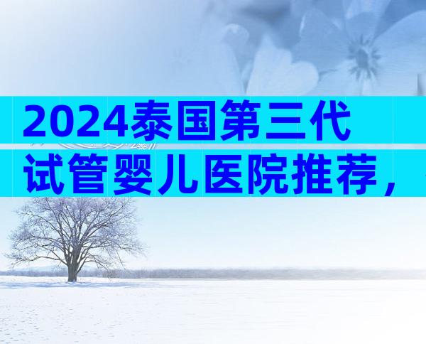 2024泰国第三代试管婴儿医院推荐，排名第一的是哪家