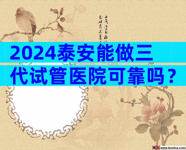 2024泰安能做三代试管医院可靠吗？附成功率及医院名单
