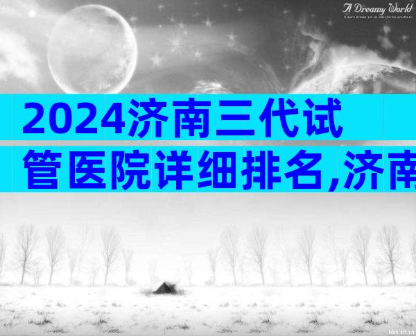2024济南三代试管医院详细排名,济南试管专科医院简介