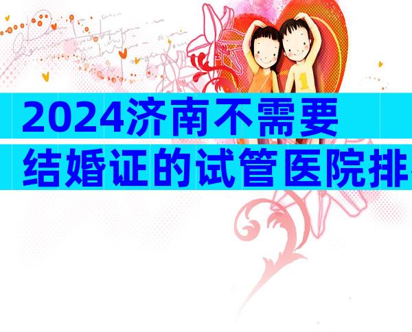 2024济南不需要结婚证的试管医院排名在这
