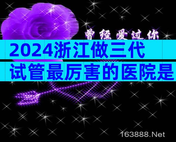 2024浙江做三代试管最厉害的医院是哪几家