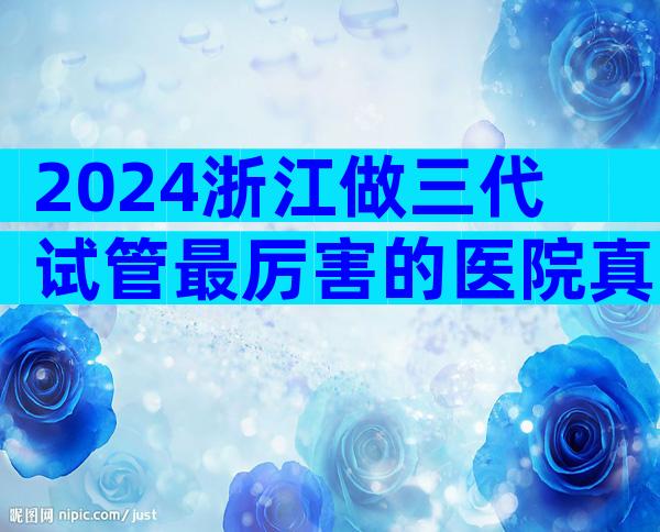 2024浙江做三代试管最厉害的医院真实成功率