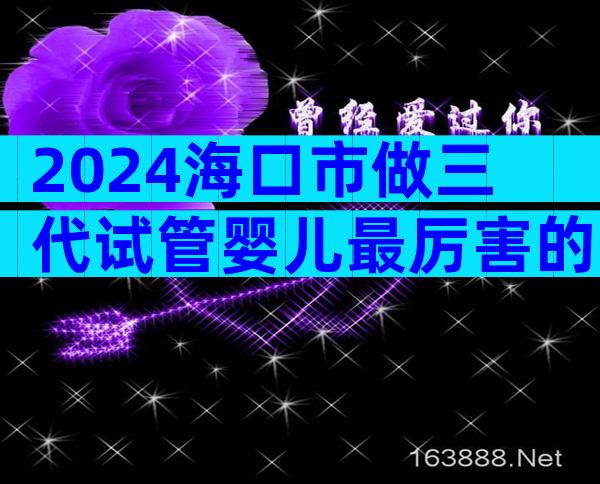 2024海口市做三代试管婴儿最厉害的医院排名更新