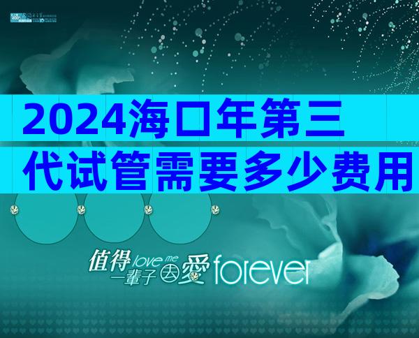 2024海口年第三代试管需要多少费用？