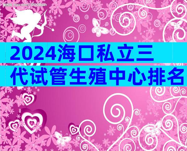 2024海口私立三代试管生殖中心排名公布!