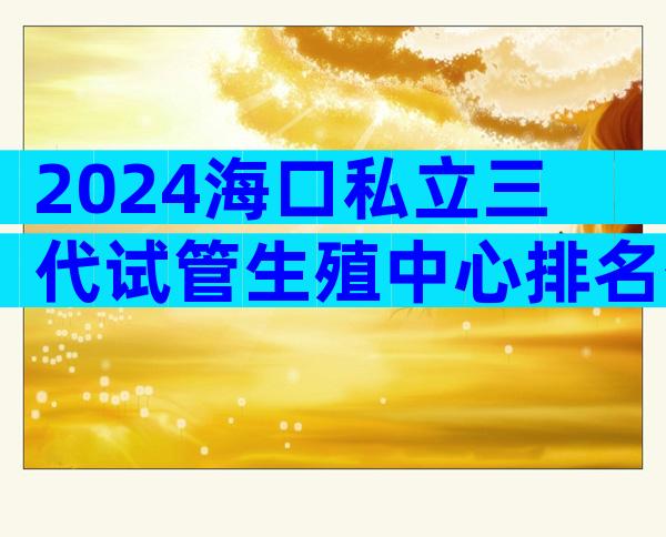2024海口私立三代试管生殖中心排名公布！