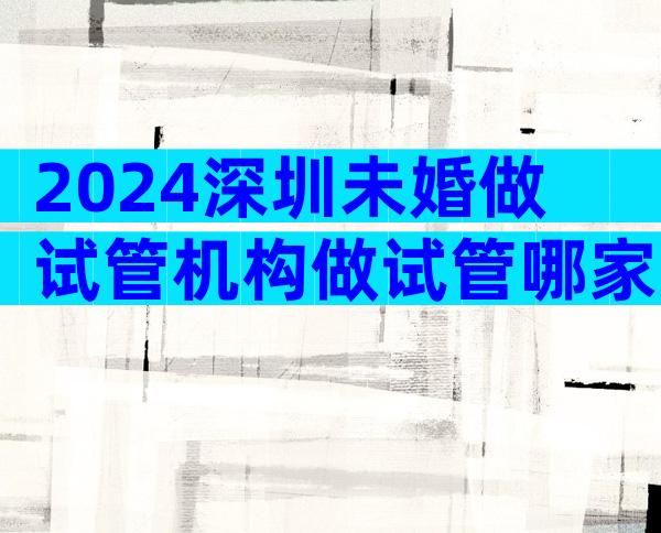 2024深圳未婚做试管机构做试管哪家好