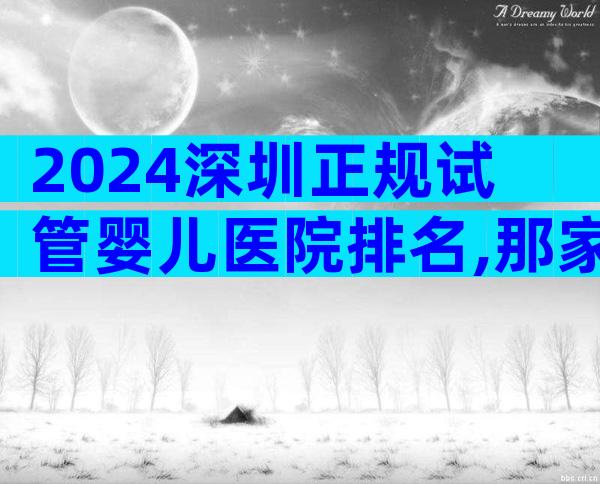 2024深圳正规试管婴儿医院排名,那家医院是选择!