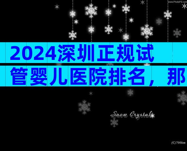 2024深圳正规试管婴儿医院排名，那家医院是选择！