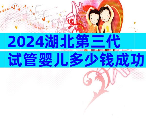2024湖北第三代试管婴儿多少钱成功率多少？附三代试管婴儿详细费用