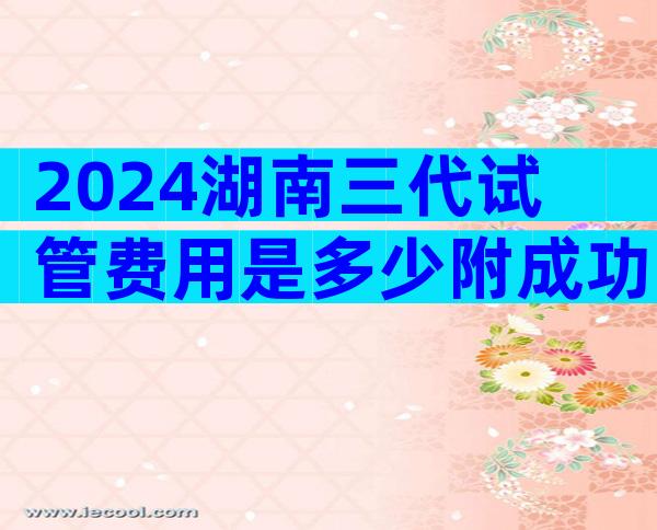 2024湖南三代试管费用是多少附成功率详情