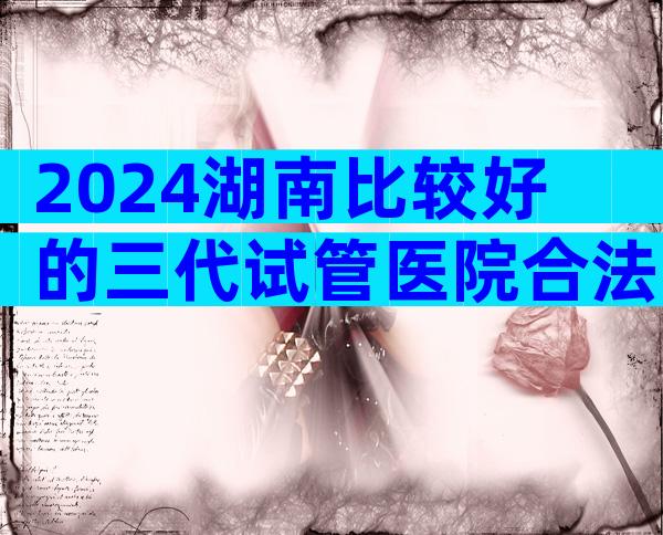 2024湖南比较好的三代试管医院合法吗