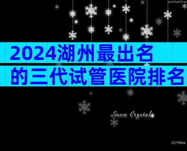 2024湖州最出名的三代试管医院排名前十名,怎么判断是否正规