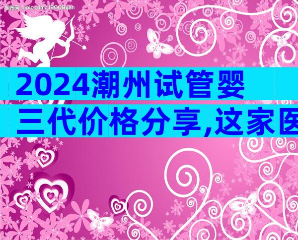 2024潮州试管婴三代价格分享,这家医院值得选