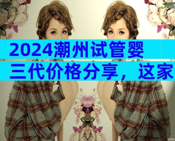 2024潮州试管婴三代价格分享，这家医院值得选
