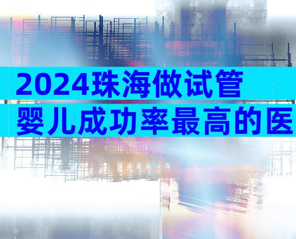 2024珠海做试管婴儿成功率最高的医院是哪家？