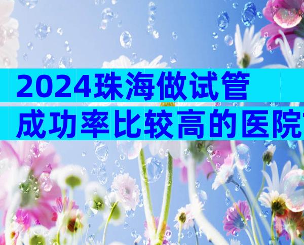 2024珠海做试管成功率比较高的医院Top10排行