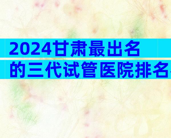 2024甘肃最出名的三代试管医院排名榜揭晓