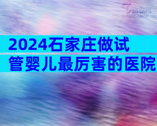 2024石家庄做试管婴儿最厉害的医院盘点