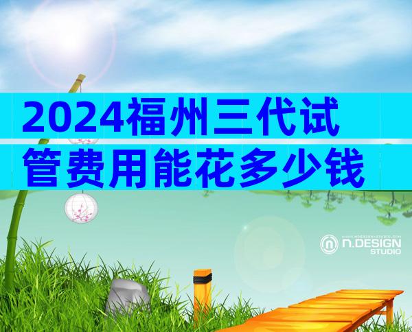2024福州三代试管费用能花多少钱
