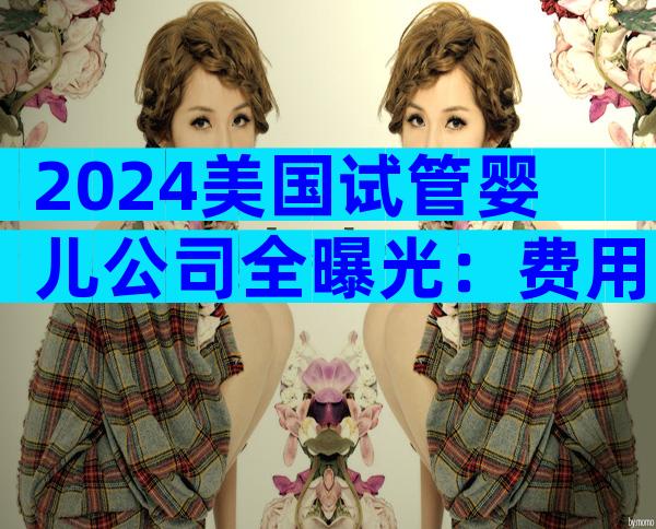 2024美国试管婴儿公司全曝光：费用、流程与成功率大比拼