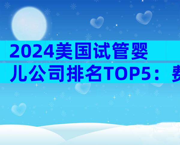2024美国试管婴儿公司排名TOP5：费用、成功率与特色服务全揭秘