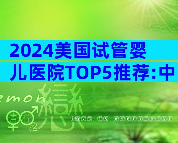 2024美国试管婴儿医院TOP5推荐:中国家庭最信赖的选择