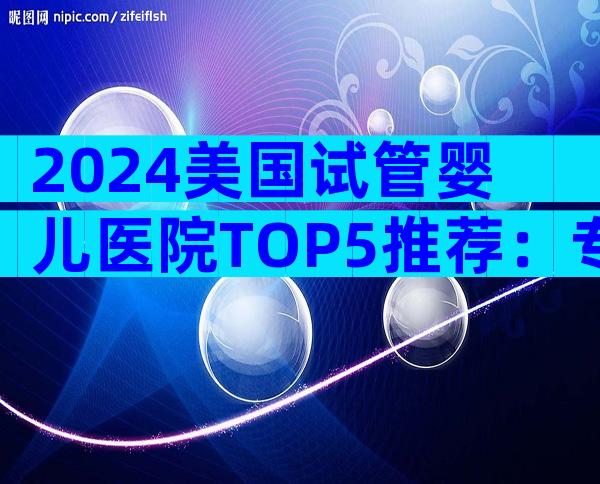 2024美国试管婴儿医院TOP5推荐：专业指南与预约攻略