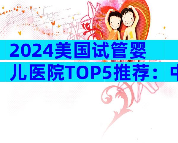 2024美国试管婴儿医院TOP5推荐：中国家庭最信赖的选择