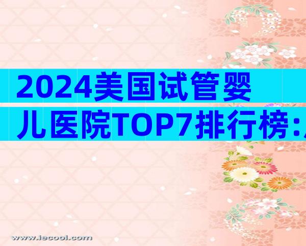 2024美国试管婴儿医院TOP7排行榜:成功率、费用与服务全解析