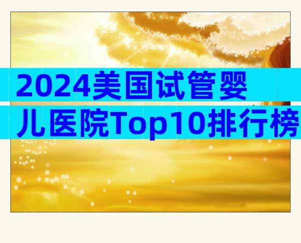 2024美国试管婴儿医院Top10排行榜:成功率、费用与流程全解析