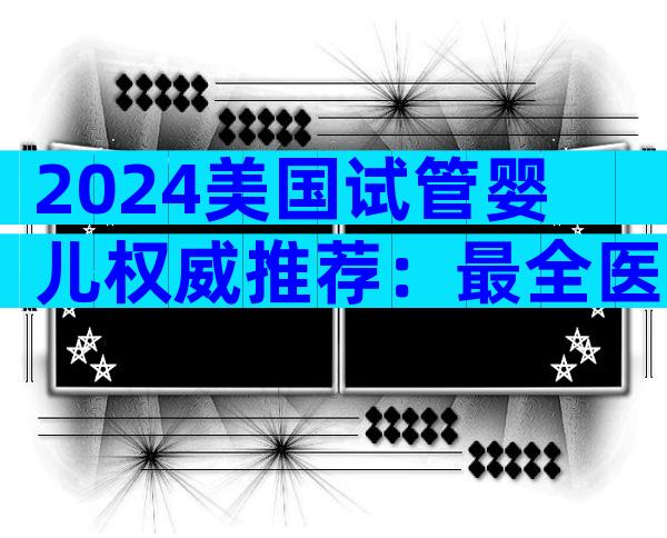 2024美国试管婴儿权威推荐：最全医院与医生选拔指南