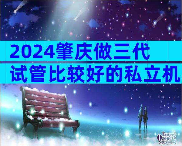 2024肇庆做三代试管比较好的私立机构是哪三家