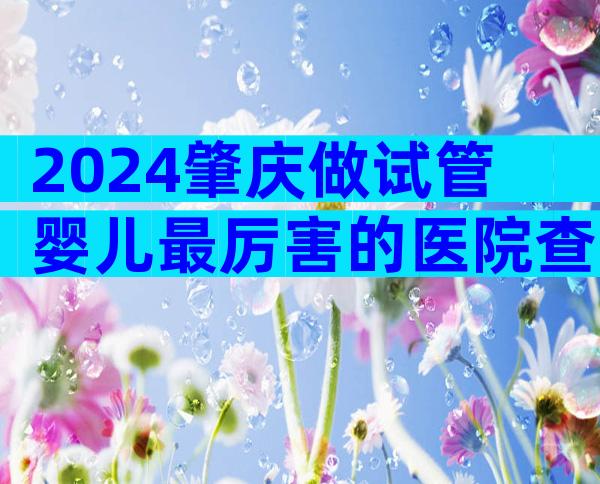 2024肇庆做试管婴儿最厉害的医院查询
